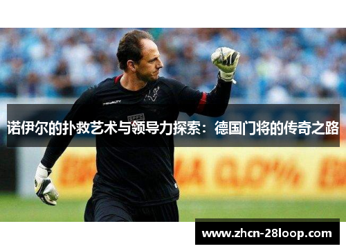 诺伊尔的扑救艺术与领导力探索：德国门将的传奇之路