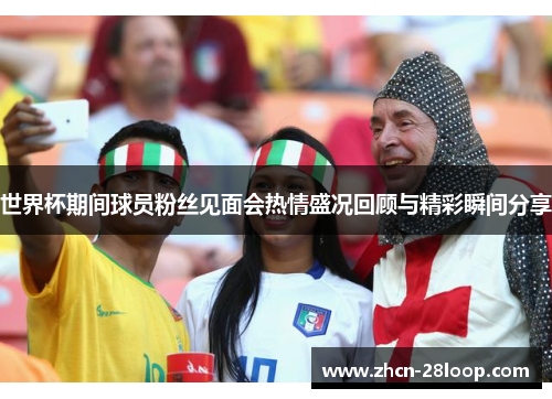 世界杯期间球员粉丝见面会热情盛况回顾与精彩瞬间分享