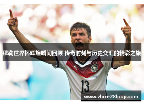 穆勒世界杯辉煌瞬间回顾 传奇时刻与历史交汇的精彩之旅