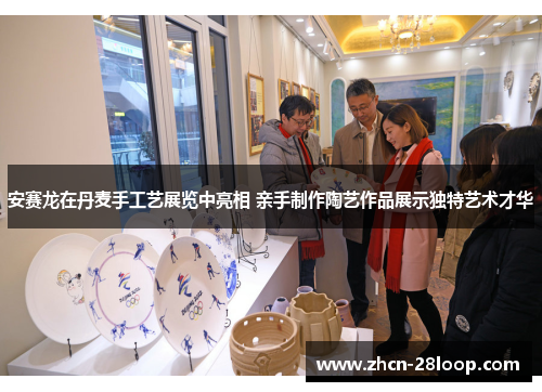 安赛龙在丹麦手工艺展览中亮相 亲手制作陶艺作品展示独特艺术才华