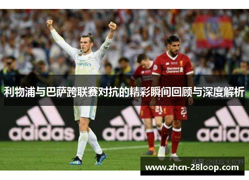 利物浦与巴萨跨联赛对抗的精彩瞬间回顾与深度解析