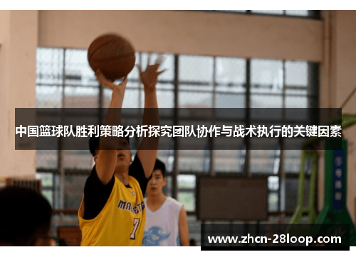 中国篮球队胜利策略分析探究团队协作与战术执行的关键因素