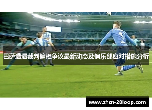 巴萨遭遇裁判偏袒争议最新动态及俱乐部应对措施分析