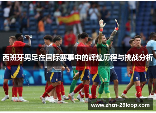 西班牙男足在国际赛事中的辉煌历程与挑战分析