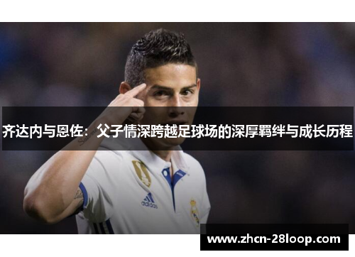齐达内与恩佐：父子情深跨越足球场的深厚羁绊与成长历程