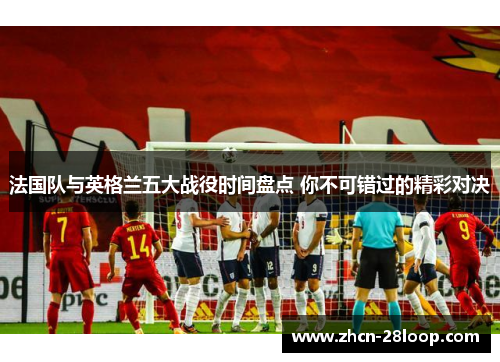 法国队与英格兰五大战役时间盘点 你不可错过的精彩对决
